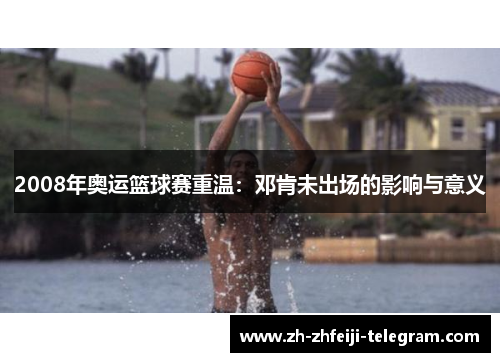 2008年奥运篮球赛重温：邓肯未出场的影响与意义