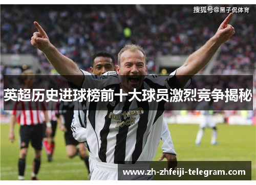 英超历史进球榜前十大球员激烈竞争揭秘