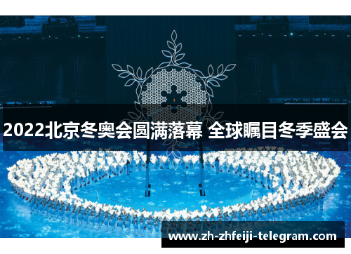 2022北京冬奥会圆满落幕 全球瞩目冬季盛会